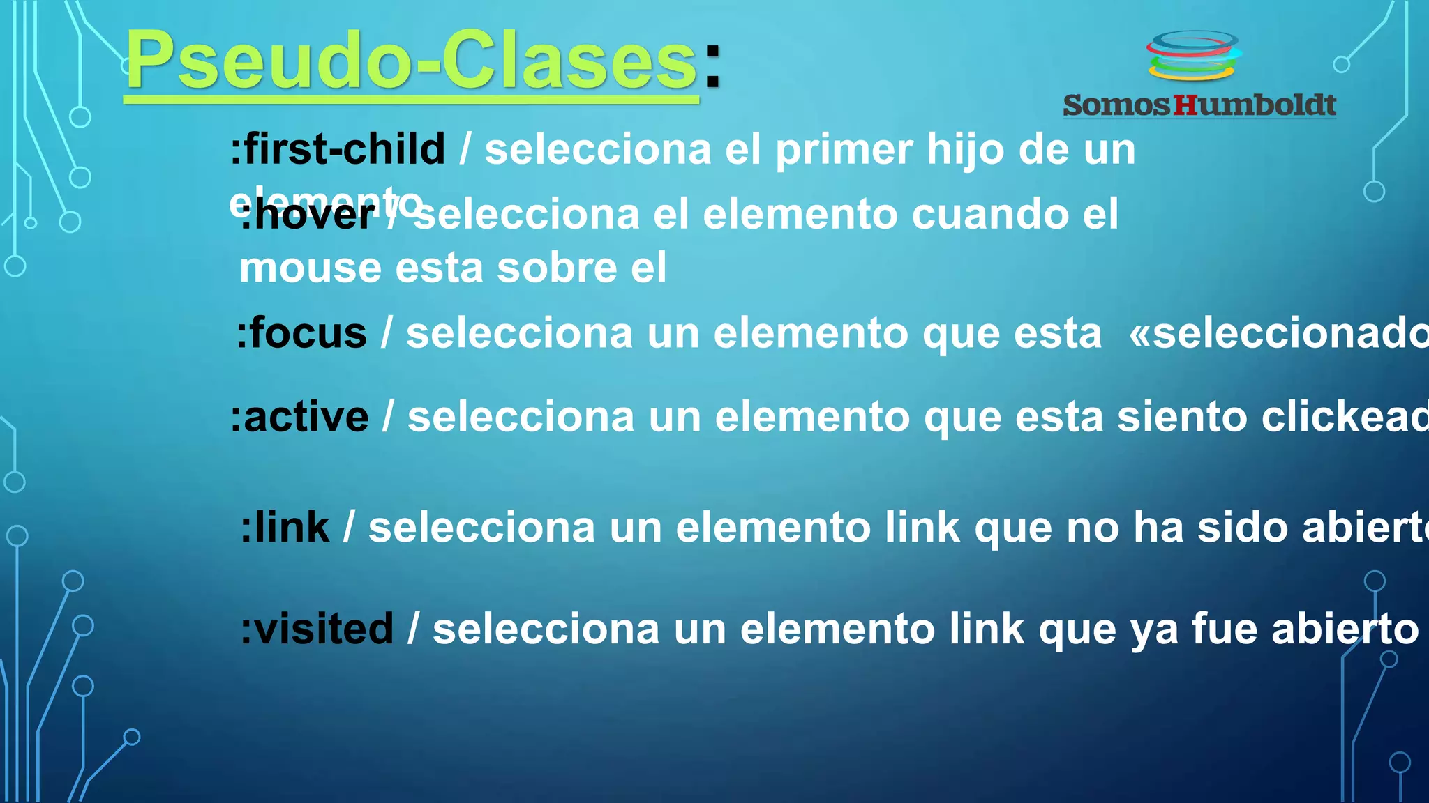 Pseudo-Clases:
:first-child / selecciona el primer hijo de un
elemento
:link / selecciona un elemento link que no ha sido abierto
:visited / selecciona un elemento link que ya fue abierto
:hover / selecciona el elemento cuando el
mouse esta sobre el
:focus / selecciona un elemento que esta «seleccionado
:active / selecciona un elemento que esta siento clickead
 
