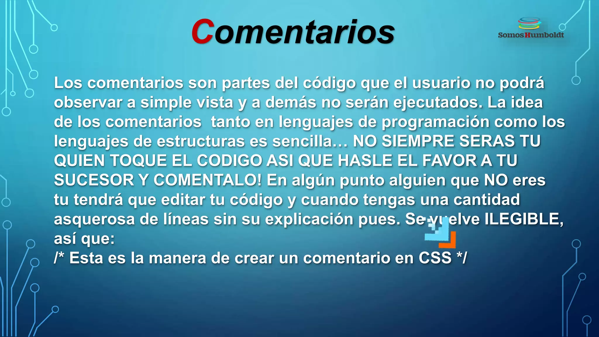 Comentarios
Los comentarios son partes del código que el usuario no podrá
observar a simple vista y a demás no serán ejecutados. La idea
de los comentarios tanto en lenguajes de programación como los
lenguajes de estructuras es sencilla… NO SIEMPRE SERAS TU
QUIEN TOQUE EL CODIGO ASI QUE HASLE EL FAVOR A TU
SUCESOR Y COMENTALO! En algún punto alguien que NO eres
tu tendrá que editar tu código y cuando tengas una cantidad
asquerosa de líneas sin su explicación pues. Se vuelve ILEGIBLE,
así que:
/* Esta es la manera de crear un comentario en CSS */
 
