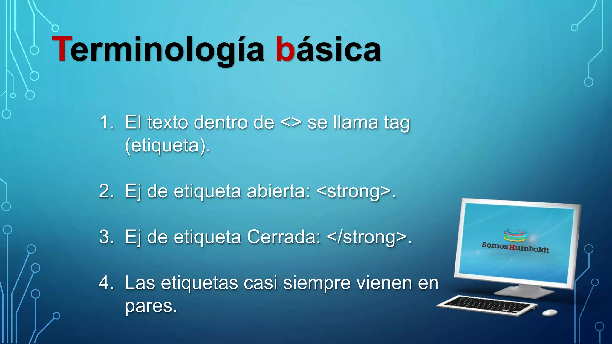 Terminología básica
1. El texto dentro de <> se llama tag
(etiqueta).
2. Ej de etiqueta abierta: <strong>.
3. Ej de etiqueta Cerrada: </strong>.
4. Las etiquetas casi siempre vienen en
pares.
 