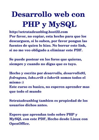 Desarrollo web con
PHP y MySQL
http://setratadeunblog.host22.com
Por favor, no copiar, esta hecho para que los
descarguen, si lo suben, por favor pongan las
fuentes de quien lo hizo. No borrar este link,
si no me veo obligado a eliminar este PDF.
Se puede postear en los foros que quieras,
siempre y cuando no digas que es tuyo.
Hecho y escrito por desarrollo, desarrollo95,
fcdragons, loko.erik o lokerik somos todos el
mismo :)
Este curso es basico, no esperen aprender mas
que todo el mundo
Setratadeunblog tambien es propiedad de los
usuarios dichos antes.
Espero que aprendan todo sobre PHP y
MySQL con este PDF, Hecho desde Linux con
OpenOffice.
 