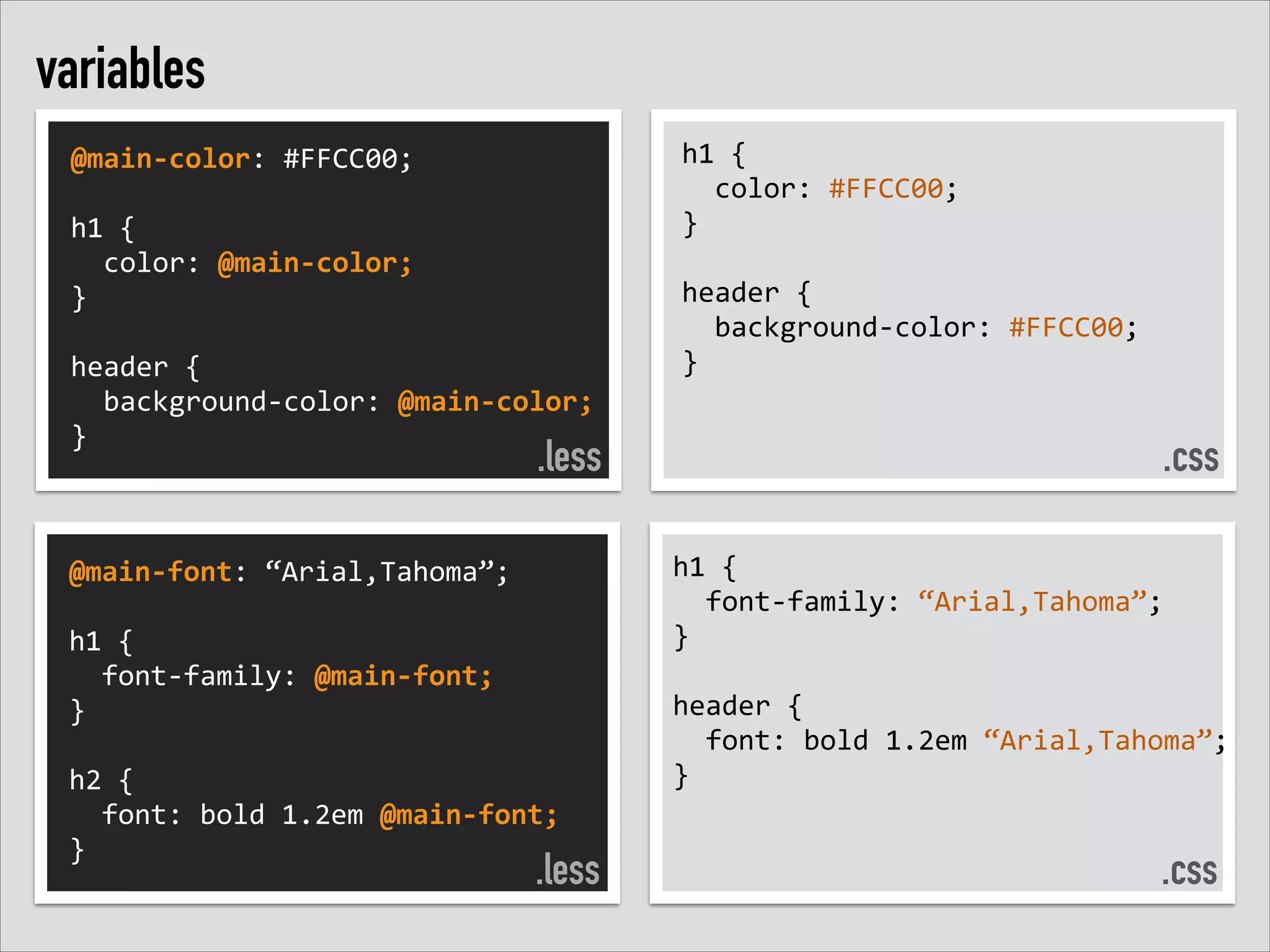 variables
@main-­‐color:	
  #FFCC00;	
  
!
h1	
  {	
  	
  
	
  	
  color:	
  @main-­‐color;	
  	
  
}	
  
!
header	
  {	
  	
  
	
  	
  background-­‐color:	
  @main-­‐color;	
  
}

.less

@main-­‐font:	
  “Arial,Tahoma”;	
  
!
h1	
  {	
  	
  
	
  	
  font-­‐family:	
  @main-­‐font;	
  	
  
}	
  
!
h2	
  {	
  	
  
	
  	
  font:	
  bold	
  1.2em	
  @main-­‐font;	
  
}

.less

h1	
  {	
  	
  
	
  	
  color:	
  #FFCC00;	
  	
  
}	
  
!
header	
  {	
  	
  
	
  	
  background-­‐color:	
  #FFCC00;	
  
}

.css
h1	
  {	
  
	
  	
  font-­‐family:	
  “Arial,Tahoma”;	
  	
  
}	
  
!
header	
  {	
  	
  
	
  	
  font:	
  bold	
  1.2em	
  “Arial,Tahoma”;	
  
}

.css

 