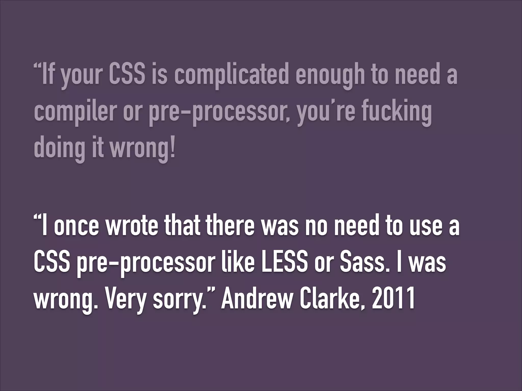 “If your CSS is complicated enough to need a
compiler or pre-processor, you’re fucking
doing it wrong!
“I once wrote that there was no need to use a
CSS pre-processor like LESS or Sass. I was
wrong. Very sorry.” Andrew Clarke, 2011

 