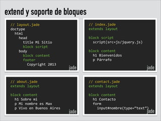 extend y soporte de bloques
//	
  layout.jade	
  
doctype	
  
	
  	
  html	
  
	
  	
  	
  	
  head	
  
	
  	
  	
  	
  	
  	
  title	
  Mi	
  Sitio	
  
	
  	
  	
  	
  	
  	
  block	
  script	
  
	
  	
  	
  	
  body	
  
	
  	
  	
  	
  	
  	
  block	
  content	
  	
  
	
  	
  	
  	
  	
  	
  footer	
  
	
  	
  	
  	
  	
  	
  	
  	
  Copyright	
  2013

//	
  about.jade	
  
extends	
  layout	
  
!
block	
  content	
  
	
  	
  h1	
  Sobre	
  mi	
  
	
  	
  p	
  Mi	
  nombre	
  es	
  Max	
  
	
  	
  p	
  Vivo	
  en	
  Buenos	
  Aires

//	
  index.jade	
  
extends	
  layout	
  
!
block	
  script	
  
	
  	
  script(src=js/jquery.js)	
  
!
block	
  content	
  
	
  	
  h1	
  Bienvenidos	
  
	
  	
  p	
  Párrafo

jade

jade

jade
//	
  contact.jade	
  
extends	
  layout	
  
!
block	
  content	
  
	
  	
  h1	
  Contacto	
  
	
  	
  form	
  
	
  	
  	
  	
  input#nombre(type=“text”)

jade

 