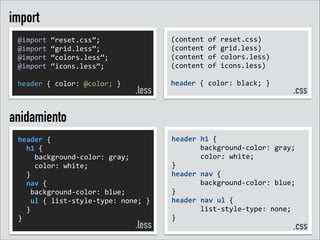 import
@import	
  “reset.css”;	
  
@import	
  “grid.less”;	
  
@import	
  “colors.less”;	
  
@import	
  “icons.less”;	
  
!
header	
  {	
  color:	
  @color;	
  }	
  

.less

(content	
  of	
  reset.css)	
  
(content	
  of	
  grid.less)	
  
(content	
  of	
  colors.less)	
  
(content	
  of	
  icons.less)	
  
!
header	
  {	
  color:	
  black;	
  }	
  
!

.css

anidamiento
header	
  {	
  	
  
	
  	
  h1	
  {	
  
	
  	
  	
  	
  background-­‐color:	
  gray;	
  
	
  	
  	
  	
  color:	
  white;	
  
	
  	
  }	
  
	
  	
  nav	
  {	
  
	
  	
  	
  background-­‐color:	
  blue;	
  
	
  	
  	
  ul	
  {	
  list-­‐style-­‐type:	
  none;	
  }	
  	
  
	
  	
  }	
  
}	
  

.less

header	
  h1	
  {	
  	
  
	
   	
   background-­‐color:	
  gray;	
  
	
  	
  	
  	
  	
  	
  	
  color:	
  white;	
  	
  
}	
  
header	
  nav	
  {	
  	
  
	
   	
   background-­‐color:	
  blue;	
  
}	
  
header	
  nav	
  ul	
  {	
  	
  
	
   	
   list-­‐style-­‐type:	
  none;	
  	
  
}	
  
!
.css
!

 