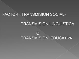 FACTOR TRANSMISION SOCIAL-

       TRANSMISION LINGÜÍSTICA

             O
       TRANSMISION EDUCATIVA
 
