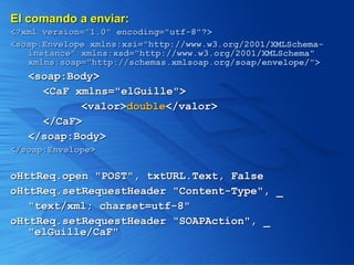 El comando a enviar: <?xml version="1.0" encoding="utf-8"?> <soap:Envelope xmlns:xsi="http://www.w3.org/2001/XMLSchema-instance" xmlns:xsd="http://www.w3.org/2001/XMLSchema" xmlns:soap="http://schemas.xmlsoap.org/soap/envelope/"> <soap:Body> <CaF xmlns="elGuille"> <valor> double </valor>  </CaF> </soap:Body> </soap:Envelope>   oHttReq.open "POST", txtURL.Text, False oHttReq.setRequestHeader "Content-Type", _ "text/xml; charset=utf-8" oHttReq.setRequestHeader "SOAPAction", _ "elGuille/CaF" 