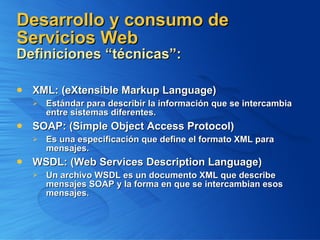 Desarrollo y consumo de Servicios Web  Definiciones “técnicas”: XML: (eXtensible Markup Language) Estándar para describir la información que se intercambia entre sistemas diferentes. SOAP: (Simple Object Access Protocol) Es una especificación que define el formato XML para mensajes. WSDL: (Web Services Description Language) Un archivo WSDL es un documento XML que describe mensajes SOAP y la forma en que se intercambian esos mensajes. 