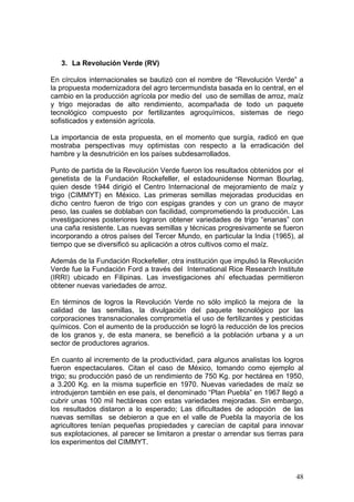 3. La Revolución Verde (RV) 
En círculos internacionales se bautizó con el nombre de “Revolución Verde” a la propuesta modernizadora del agro tercermundista basada en lo central, en el cambio en la producción agrícola por medio del uso de semillas de arroz, maíz y trigo mejoradas de alto rendimiento, acompañada de todo un paquete tecnológico compuesto por fertilizantes agroquímicos, sistemas de riego sofisticados y extensión agrícola. 
La importancia de esta propuesta, en el momento que surgía, radicó en que mostraba perspectivas muy optimistas con respecto a la erradicación del hambre y la desnutrición en los países subdesarrollados. 
Punto de partida de la Revolución Verde fueron los resultados obtenidos por el genetista de la Fundación Rockefeller, el estadounidense Norman Bourlag, quien desde 1944 dirigió el Centro Internacional de mejoramiento de maíz y trigo (CIMMYT) en México. Las primeras semillas mejoradas producidas en dicho centro fueron de trigo con espigas grandes y con un grano de mayor peso, las cuales se doblaban con facilidad, comprometiendo la producción. Las investigaciones posteriores lograron obtener variedades de trigo “enanas” con una caña resistente. Las nuevas semillas y técnicas progresivamente se fueron incorporando a otros países del Tercer Mundo, en particular la India (1965), al tiempo que se diversificó su aplicación a otros cultivos como el maíz. 
Además de la Fundación Rockefeller, otra institución que impulsó la Revolución Verde fue la Fundación Ford a través del International Rice Research Institute (IRRI) ubicado en Filipinas. Las investigaciones ahí efectuadas permitieron obtener nuevas variedades de arroz. 
En términos de logros la Revolución Verde no sólo implicó la mejora de la calidad de las semillas, la divulgación del paquete tecnológico por las corporaciones transnacionales comprometía el uso de fertilizantes y pesticidas químicos. Con el aumento de la producción se logró la reducción de los precios de los granos y, de esta manera, se benefició a la población urbana y a un sector de productores agrarios. 
En cuanto al incremento de la productividad, para algunos analistas los logros fueron espectaculares. Citan el caso de México, tomando como ejemplo al trigo; su producción pasó de un rendimiento de 750 Kg. por hectárea en 1950, a 3.200 Kg. en la misma superficie en 1970. Nuevas variedades de maíz se introdujeron también en ese país, el denominado “Plan Puebla” en 1967 llegó a cubrir unas 100 mil hectáreas con estas variedades mejoradas. Sin embargo, los resultados distaron a lo esperado; Las dificultades de adopción de las nuevas semillas se debieron a que en el valle de Puebla la mayoría de los agricultores tenían pequeñas propiedades y carecían de capital para innovar sus explotaciones, al parecer se limitaron a prestar o arrendar sus tierras para los experimentos del CIMMYT. 
48 
 