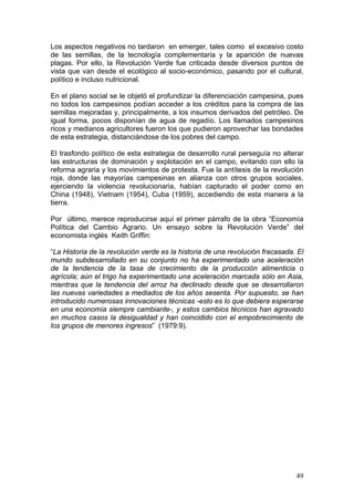 Los aspectos negativos no tardaron en emerger, tales como el excesivo costo de las semillas, de la tecnología complementaria y la aparición de nuevas plagas. Por ello, la Revolución Verde fue criticada desde diversos puntos de vista que van desde el ecológico al socio-económico, pasando por el cultural, político e incluso nutricional. 
En el plano social se le objetó el profundizar la diferenciación campesina, pues no todos los campesinos podían acceder a los créditos para la compra de las semillas mejoradas y, principalmente, a los insumos derivados del petróleo. De igual forma, pocos disponían de agua de regadío. Los llamados campesinos ricos y medianos agricultores fueron los que pudieron aprovechar las bondades de esta estrategia, distanciándose de los pobres del campo. 
El trasfondo político de esta estrategia de desarrollo rural perseguía no alterar las estructuras de dominación y explotación en el campo, evitando con ello la reforma agraria y los movimientos de protesta. Fue la antítesis de la revolución roja, donde las mayorías campesinas en alianza con otros grupos sociales, ejerciendo la violencia revolucionaria, habían capturado el poder como en China (1948), Vietnam (1954), Cuba (1959), accediendo de esta manera a la tierra. 
Por último, merece reproducirse aquí el primer párrafo de la obra “Economía Política del Cambio Agrario. Un ensayo sobre la Revolución Verde” del economista inglés Keith Griffin: 
“La Historia de la revolución verde es la historia de una revolución fracasada. El mundo subdesarrollado en su conjunto no ha experimentado una aceleración de la tendencia de la tasa de crecimiento de la producción alimenticia o agrícola; aún el trigo ha experimentado una aceleración marcada sólo en Asia, mientras que la tendencia del arroz ha declinado desde que se desarrollaron las nuevas variedades a mediados de los años sesenta. Por supuesto, se han introducido numerosas innovaciones técnicas -esto es lo que debiera esperarse en una economía siempre cambiante-, y estos cambios técnicos han agravado en muchos casos la desigualdad y han coincidido con el empobrecimiento de los grupos de menores ingresos” (1979:9). 
49 
 