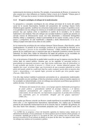 modernización devinieron en doctrina. Por ejemplo, el pensamiento de Rostow al comenzar los años sesenta tuvo clara influencia en América Latina a través de la llamada "Alianza para el Progreso"4 de la que fue su asesor, lo mismo del presidente John Kennedy. 
3.1.2 El aporte sociológico al enfoque de la modernización 
La perspectiva y conceptos sociológicos de este enfoque provienen de la teoría del cambio social de la escuela funcionalista, heredera del pensamiento del sociólogo francés Emile Durkheim quien aspiraba modificar las estructuras tradicionales sin romper el equilibrio social. A los partidarios de este enfoque les interesa no el modelo de modernización sino el análisis del proceso: hay que explicar cómo se manifiesta el cambio de la sociedad y de la cultura tradicional a una moderna. Para este enfoque una sociedad moderna es aquella que presenta un elevado sistema de diferenciación social, con roles delimitados y claramente distinguibles (familia, trabajo y ciudadanía) y donde la personalidad de los sujetos sociales, como el sentir, pensar y comportarse, ha sido modificada y adaptada a dicha diferenciación. A la vez, se subraya el papel innovador de las elites en este cambio. 
En la construcción sociológica de este enfoque destacan Talcott Parsons y Bert Hoselitz, ambos estadounidenses. El primero de los sociólogos, profesor de la Universidad de Harvard, en su libro “Estructura y proceso en las sociedades modernas” (1966), intenta dar un diagnóstico general de las condiciones que se requieren para que el desarrollo económico alcance un nivel industrial. En dicho libro, señala las diferencias del papel del gobierno en las sociedades de desarrollo original del industrialismo con respecto a las sociedades del siglo XX. 
Así, en las primeras el desarrollo no podría haber ocurrido sin que la empresa estuviera libre de ciertos tipos de control político, mientras que, en las segundas la autoridad política es generalmente un organismo necesario y que, bajo ciertas condiciones, lejos de obstaculizar, es lo más probable que facilite el proceso (...) Existe ya un sistema industrial pujante. Esto significa dos cosas: en primer lugar, que la presencia de una economía industrial en ciertas partes del mundo señala las condiciones bajo las cuales cualquier nación debe en nuestros días existir y desarrollarse, y en segundo lugar, presenta un modelo que otros pueden seguir. (Parsons, 1966:124-25). 
Con ello, deja traslucir también la pretensión universalista de su pensamiento modernizador. Así, de acuerdo con este sociólogo, sí bien las estructuras sociales varían en muchos aspectos en las sociedades no industrializadas, existe sin embargo una estructura social básica que permite el análisis de éstas. En tal sentido escribe que: 
“El dominio del sistema de dos clases, con el grupo superior disfrutando prerrogativas de poder político, y generalmente también de prestigio religioso, y el inferior, compuesto principalmente por campesinos y algunos artesanos y pequeños comerciantes. En tal situación, con importantes excepciones, la producción económica está controlada, pero no activamente ‘dirigida’ por los grupos superiores” (1966:126.). 
Cabe resaltar que Parsons coincide con Rostow cuando manifiesta la necesidad de apoyar a una nueva elite y a las organizaciones burocráticas especializadas. Así, explica que la finalidad general de este desarrollo institucional ha de ser la creación, bajo la ‘sombrilla’ del gobierno, de una clase fuerte bien educada y técnicamente preparada cuyo ‘status’ primordial social esté 
4 La ALPRO fue un programa a favor del desarrollo capitalista de América Latina, ideado por la administración Kennedy a fin de contrarrestar los efectos políticos que la revolución cubana generaría en el continente. Aprobado por la OEA el 17 de agosto de 1961, con el solitario voto en contra de Cuba, preveía la inversión de 20 mil millones de dólares en un plazo de diez años. Sus impactos reales fueron sin embargo muy modestos en lo económico y político. 9 
 