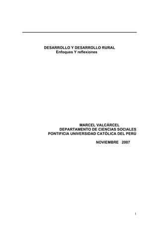 DESARROLLO Y DESARROLLO RURAL 
Enfoques Y reflexiones 
MARCEL VALCÁRCEL 
DEPARTAMENTO DE CIENCIAS SOCIALES 
PONTIFICIA UNIVERSIDAD CATÓLICA DEL PERÚ 
NOVIEMBRE 2007 
1 
 