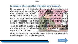 La pregunta ahora es: ¿Qué entiendes por mercado?…
El mercado es el conjunto de compradores actuales y
potenciales de un producto y/o servicio determinado. Este
está siempre en relación directa con el número de
compradores que existe para una oferta determinada.
Por su parte, el mercado potencial viene dado por el conjunto
de consumidores que tienen el perfil y la intensión de
comprar determinado producto o servicio.
También está el mercado disponible, que no es más que el
que abarca todos aquellos clientes que tienen la intención y la
capacidad de comprar.
El mercado objetivo es aquella parte del mercado disponible
que la empresa ha decidido capturar.
MERCADEO 1
CONTINUE
 