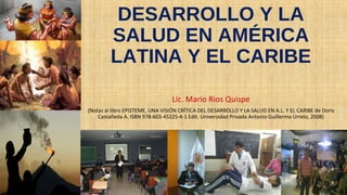 DESARROLLO Y LA
SALUD EN AMÉRICA
LATINA Y EL CARIBE
Lic. Mario Rios Quispe
(Notas al libro EPISTEME, UNA VISIÓN CRÍTICA DEL DESARROLLO Y LA SALUD EN A.L. Y EL CARIBE de Doris
Castañeda A. ISBN 978-603-45225-4-1 Edit. Universidad Privada Antonio Guillermo Urrelo, 2008)
 