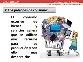  Los patrones de consumo:
El consumo
excesivo de
bienes y
servicios genera
que se utilicen
más recursos
para su
producción y con
ello más
desperdicios.
TEMA: «DESARROLLO Y PROTECCIÓN DEL AMBIENTE»
I- Unidad : GEOGRAFÍA I.E.P «Nuestra Señora de Guadalupe»
 