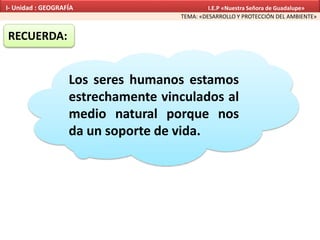 RECUERDA:
Los seres humanos estamos
estrechamente vinculados al
medio natural porque nos
da un soporte de vida.
TEMA: «DESARROLLO Y PROTECCIÓN DEL AMBIENTE»
I- Unidad : GEOGRAFÍA I.E.P «Nuestra Señora de Guadalupe»
 