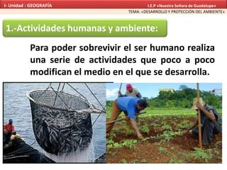 1.-Actividades humanas y ambiente:
Para poder sobrevivir el ser humano realiza
una serie de actividades que poco a poco
modifican el medio en el que se desarrolla.
TEMA: «DESARROLLO Y PROTECCIÓN DEL AMBIENTE»
I- Unidad : GEOGRAFÍA I.E.P «Nuestra Señora de Guadalupe»
 