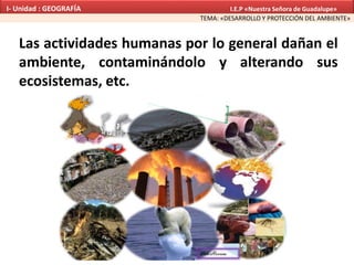 Las actividades humanas por lo general dañan el
ambiente, contaminándolo y alterando sus
ecosistemas, etc.
TEMA: «DESARROLLO Y PROTECCIÓN DEL AMBIENTE»
I- Unidad : GEOGRAFÍA I.E.P «Nuestra Señora de Guadalupe»
 