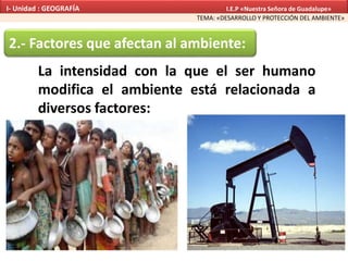 La intensidad con la que el ser humano
modifica el ambiente está relacionada a
diversos factores:
2.- Factores que afectan al ambiente:
TEMA: «DESARROLLO Y PROTECCIÓN DEL AMBIENTE»
I- Unidad : GEOGRAFÍA I.E.P «Nuestra Señora de Guadalupe»
 
