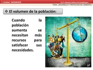  El volumen de la población:
Cuando la
población
aumenta se
necesitan más
recursos para
satisfacer sus
necesidades.
TEMA: «DESARROLLO Y PROTECCIÓN DEL AMBIENTE»
I- Unidad : GEOGRAFÍA I.E.P «Nuestra Señora de Guadalupe»
 