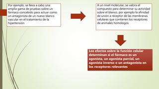 Por ejemplo, se lleva a cabo una
amplia gama de pruebas sobre un
fármaco concebido para actuar como
un antagonista de un nuevo blanco
vascular en el tratamiento de la
hipertensión
A un nivel molecular, se valora el
compuesto para determinar su actividad
sobre el blanco, por ejemplo la afinidad
de unión a receptor de las membranas
celulares que contienen los receptores
de animales homólogos
Los efectos sobre la función celular
determinan si el fármaco es un
agonista, un agonista parcial, un
agonista inverso o un antagonista en
los receptores relevantes
 