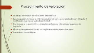 Procedimiento de valoración
 Se estudia el tiempo de absorción en las diferentes vias
 Estudios pueden demostrar si el fármaco se absorbió bien o se metabolizo bien en el hígado 
modificación para mejorar su biodisponibilidad
 Si el fármaco se va a administrar a largo plazo se hace una valoración de la aparición de
tolerancia
 Fármacos de dependencia física o psicología  se estudia potencial de abuso
 Interacciones farmacológicas
 