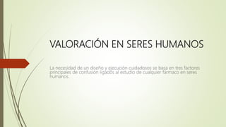 VALORACIÓN EN SERES HUMANOS
La necesidad de un diseño y ejecución cuidadosos se basa en tres factores
principales de confusión ligados al estudio de cualquier fármaco en seres
humanos.
 