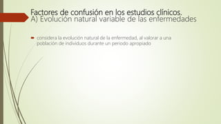 Factores de confusión en los estudios clínicos.
A) Evolución natural variable de las enfermedades
 considera la evolución natural de la enfermedad, al valorar a una
población de individuos durante un periodo apropiado
 