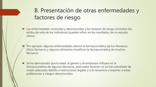 B. Presentación de otras enfermedades y
factores de riesgo
 Las enfermedades conocidas y desconocidas y los factores de riesgo (incluidos los
estilos de vida de los individuos) pueden influir en los resultados de un estudio
clínico.
 Por ejemplo, algunas enfermedades alteran la farmacocinética de los fármacos.
Otros fármacos y algunos alimentos modifican la farmacocinética de muchos
fármacos
 Se ha demostrado que la edad, el género y el embarazo influyen en la
farmacocinética de algunos fármacos, pero estos factores no se han estudiado de
modo adecuado debido a restricciones legales y a la renuencia a exponer a estas
poblaciones a riesgos desconocidos
 