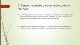 C. Sesgo de sujeto y observador y otros
factores
 La manifestación de este fenómeno en el sujeto es la respuesta placebo y puede
implicar cambios fisiológicos y bioquímicos objetivos, así como cambios en las
manifestaciones subjetivas relacionadas con la enfermedad.
 También se observan efectos adversos y “toxicidad” placebo pero casi siempre
conllevan efectos subjetivos: molestias gástricas, insomnio, sedación, etcétera.
 