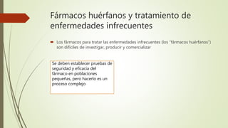 Fármacos huérfanos y tratamiento de
enfermedades infrecuentes
 Los fármacos para tratar las enfermedades infrecuentes (los “fármacos huérfanos”)
son difíciles de investigar, producir y comercializar
Se deben establecer pruebas de
seguridad y eficacia del
fármaco en poblaciones
pequeñas, pero hacerlo es un
proceso complejo
 