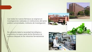 Casi todos los nuevos fármacos se originan en
investigaciones realizadas en instituciones del sector
público (universidades, institutos de investigación)
No obstante dada la necesidad tecnológica y
económica, la mayor parte de los fármacos se
produce después en las industrias farmacéuticas
 