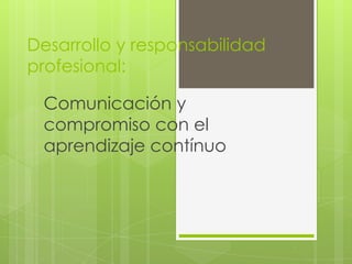 Desarrollo y responsabilidad
profesional:
Comunicación y
compromiso con el
aprendizaje contínuo
 
