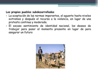 ONU con su Índice de Desarrollo Humano, elaboró su catalogación basándose en vida larga y saludable, educación y nivel de vida digna.Características:Elevado índice de corrupción. Desigualdades económicas abismales entre sus habitantes. Circulo vicioso de la pobrezaBaja renta per cápita. La mayoría de estos países tiene una elevada deuda externa. Dependencia cultural, tecnológica, económica, comercial,Alta tasa de mortalidad infantil. Dictadores que monopolizan el poder.Altos índice de analfabetismo.Débil estructura sanitaria. Baja tasa de ahorro por habitante.Elevadas tasas de desempleo Elevadas tasas de crecimiento de la población.