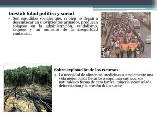 EL crecimiento de la Población    Una de las razones que se dan para explicar la situación del tercer mundo es el sostenido crecimiento de la población.El climaLa importancia del clima, unido a la riqueza de recursos que suele acarrear, como primera causa del subdesarrollo Así, la abundancia de alimentos, lo innecesario del abrigo o el refugio  hacen poco necesario el ingenio que permita progresar en un ambiente donde realmente no es necesario. La actuación de las naciones ricasComercio injusto 