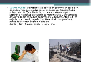 Primer mundo: hace referencia a aquellos países que han logrado un alto grado de industrialización, y que disfrutan de los más altos estándares de vida, posible gracias a la riqueza y la tecnología. Existe una gran correlación entre países con este tipo de estatus y el hecho de que posean instituciones democráticas robustas.