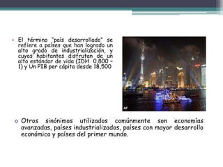 El término “país desarrollado” se refiere a países que han logrado un alto grado de industrialización, y cuyos habitantes disfrutan de un alto estándar de vida (IDH  0,800 – 1) y Un PIB per cápita desde 18,500Otros sinónimos utilizados comúnmente son economías avanzadas, países industrializados, países con mayor desarrollo económico y países del primer mundo.Características:Forman el sistema capitalista y la economía industrializada.  Poseen bajos índices de inflación y desempleo. Alto nivel de vida. Independencia socioeconómica. Elevado ingreso anual por habitante.  Óptimas condiciones médico-asistenciales.  Elevado crecimiento del producto territorial bruto, este aumento es sostenido e independiente. Alimentación y educación de alta calidad. Amplio desarrollo del sector (industrial) en relación con los otros sectores.  