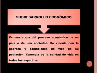 Es una etapa del proceso económico de un
país o de una sociedad. Se vincula con la
pobreza y condiciones de vida de su
población. Carencia de la calidad de vida en
todos los aspectos.
SUBDESARROLLO ECONÓMICO
 