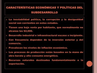 CARACTERÍSTICAS ECONÓMICAS Y POLÍTICAS DEL
SUBDESARROLLO
 La inestabilidad política, la corrupción y la desigualdad
social son corrientes en estos estados.
 Tienen una baja renta por habitante, que normalmente no
alcanza los $2,000.
 Desarrollo industrial e infraestructural escaso o incipiente.
 Con frecuencia dependen de la inversión exterior y del
comercio.
 Prevalecen los niveles de inflación económica.
 Los procesos de producción están basados en la mano de
obra barata y alto consumo energético.
 Recursos naturales destinados fundamentalmente a la
exportación.
 