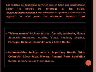 Los Índices de desarrollo permiten que se haga una clasificación
según los niveles de desarrollo de los países.
Países del primer mundo hace referencia a aquellos países que han
logrado un alto grado de desarrollo humano (IDH).
 "Primer mundo" incluye aquí a , Canadá; Australia, Nueva
Zelanda; Alemania, Austria, Suiza, Francia, España,
Portugal, Benelux, Escandinavia y Reino Unido.
 Latinoamérica incluye aquí a Argentina, Brasil, Chile,
Colombia, Costa Rica, México, Panamá Perú, República
Dominicana, Uruguay y Venezuela.
 
