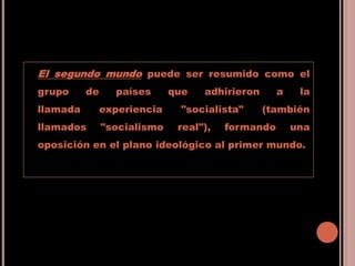 El segundo mundo puede ser resumido como el
grupo de países que adhirieron a la
llamada experiencia "socialista" (también
llamados "socialismo real"), formando una
oposición en el plano ideológico al primer mundo.
 
