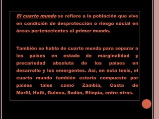 El cuarto mundo se refiere a la población que vive
en condición de desprotección o riesgo social en
áreas pertenecientes al primer mundo.
También se habla de cuarto mundo para separar a
los países en estado de marginalidad y
precariedad absoluta de los países en
desarrollo y los emergentes. Así, en esta tesis, el
cuarto mundo también estaría compuesto por
países tales como Zambia, Costa de
Marfil, Haití, Guinea, Sudán, Etiopía, entre otros.
 