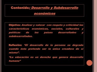 Contenido: Desarrollo y Subdesarrollo
económicos
Objetivo: Analizar y valorar con respeto y criticidad las
características económicas, sociales, culturales y
políticas de los países desarrollados y
subdesarrollados.
Reflexión: “El desarrollo de la persona se degrada
cuando ésta pretende ser la única creadora de sí
misma”.
“La educación es un derecho que genera desarrollo
humano”
 
