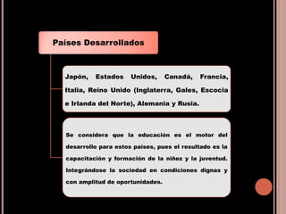 Países Desarrollados
Japón, Estados Unidos, Canadá, Francia,
Italia, Reino Unido (Inglaterra, Gales, Escocia
e Irlanda del Norte), Alemania y Rusia.
Se considera que la educación es el motor del
desarrollo para estos países, pues el resultado es la
capacitación y formación de la niñez y la juventud.
Integrándose la sociedad en condiciones dignas y
con amplitud de oportunidades.
 