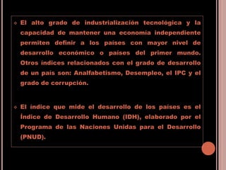  El alto grado de industrialización tecnológica y la
capacidad de mantener una economía independiente
permiten definir a los países con mayor nivel de
desarrollo económico o países del primer mundo.
Otros índices relacionados con el grado de desarrollo
de un país son: Analfabetismo, Desempleo, el IPC y el
grado de corrupción.
 El índice que mide el desarrollo de los países es el
Índice de Desarrollo Humano (IDH), elaborado por el
Programa de las Naciones Unidas para el Desarrollo
(PNUD).
 