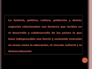 La historia, política, cultura, población y demás
aspectos relacionados son factores que inciden en
el desarrollo y subdesarrollo de los países lo que
hace indispensable una fuerte y sostenida inversión
en áreas como la educación, el rescate cultural y la
democratización
 