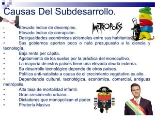 • Elevado índice de desempleo.
• Elevado índice de corrupción.
• Desigualdades económicas abismales entre sus habitantes.
• Sus gobiernos aportan poco o nulo presupuesto a la ciencia y
tecnología.
• Baja renta per cápita.
• Agotamiento de los suelos por la práctica del monocultivo.
• La mayoría de estos países tiene una elevada deuda externa.
• Su desarrollo tecnológico depende de otros países.
• Política anti-natalista a causa de el crecimiento vegetativo es alto.
• Dependencia cultural, tecnológica, económica, comercial, antiguas
metrópolis.
• Alta tasa de mortalidad infantil.
• Gran crecimiento urbano.
• Dictadores que monopolizan el poder.
• Piratería Masiva
Causas Del Subdesarrollo.
 