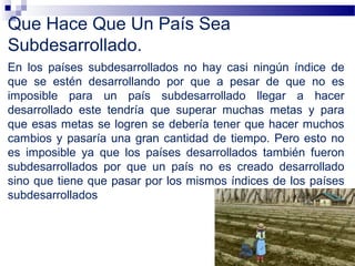 Que Hace Que Un País Sea
Subdesarrollado.
En los países subdesarrollados no hay casi ningún índice de
que se estén desarrollando por que a pesar de que no es
imposible para un país subdesarrollado llegar a hacer
desarrollado este tendría que superar muchas metas y para
que esas metas se logren se debería tener que hacer muchos
cambios y pasaría una gran cantidad de tiempo. Pero esto no
es imposible ya que los países desarrollados también fueron
subdesarrollados por que un país no es creado desarrollado
sino que tiene que pasar por los mismos índices de los países
subdesarrollados
 