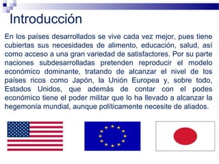 En los países desarrollados se vive cada vez mejor, pues tiene
cubiertas sus necesidades de alimento, educación, salud, así
como acceso a una gran variedad de satisfactores. Por su parte
naciones subdesarrolladas pretenden reproducir el modelo
económico dominante, tratando de alcanzar el nivel de los
países ricos como Japón, la Unión Europea y, sobre todo,
Estados Unidos, que además de contar con el podes
económico tiene el poder militar que lo ha llevado a alcanzar la
hegemonía mundial, aunque políticamente necesite de aliados.
Introducción
 