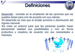DefinicionesDefiniciones
Desarrollo: consiste en la ampliación de las opciones que los
pueblos tienen para vivir de acuerdo con sus valores.
•El desarrollo es más que el simple aumento o disminución del
ingreso nacional.
•Es crear un entorno para que las personas puedan hacer
plenamente realidad sus posibilidades y vivir en forma
productiva y creadora de acuerdo con sus necesidades e
intereses.
 