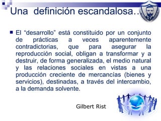 Una definición escandalosa…
 El “desarrollo” está constituido por un conjunto
de prácticas a veces aparentemente
contradictorias, que para asegurar la
reproducción social, obligan a transformar y a
destruir, de forma generalizada, el medio natural
y las relaciones sociales en vistas a una
producción creciente de mercancías (bienes y
servicios), destinadas, a través del intercambio,
a la demanda solvente.
Gilbert Rist
 